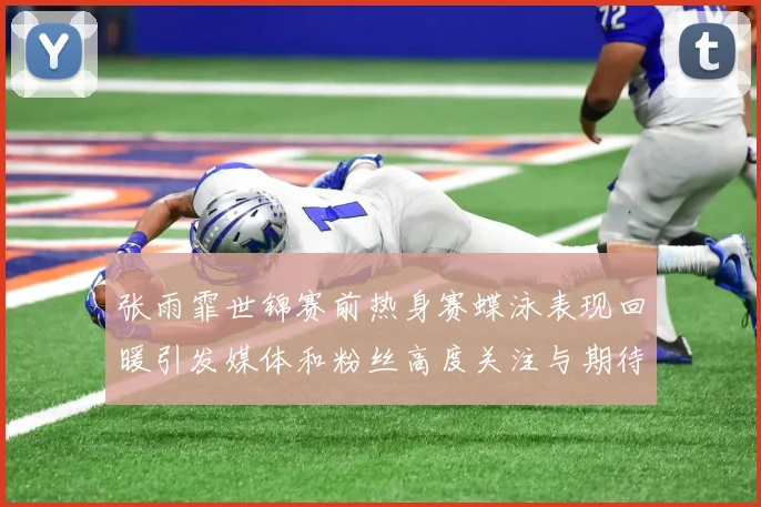 张雨霏世锦赛前热身赛蝶泳表现回暖引发媒体和粉丝高度关注与期待
