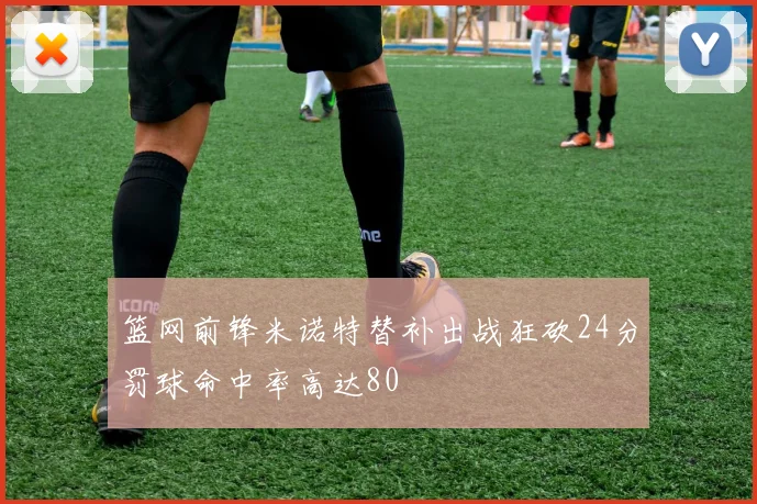 篮网前锋米诺特替补出战狂砍24分罚球命中率高达80